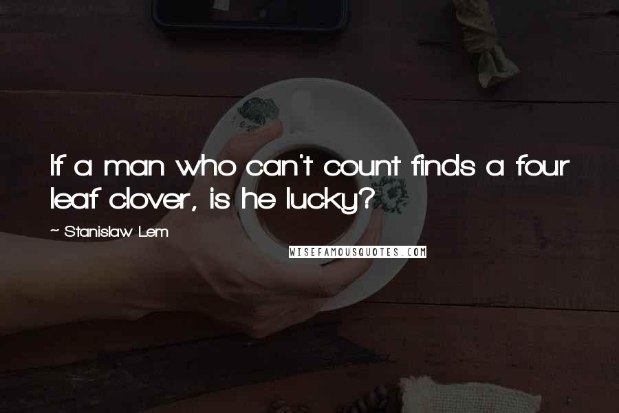 Stanislaw Lem Quotes: If a man who can't count finds a four leaf clover, is he lucky?