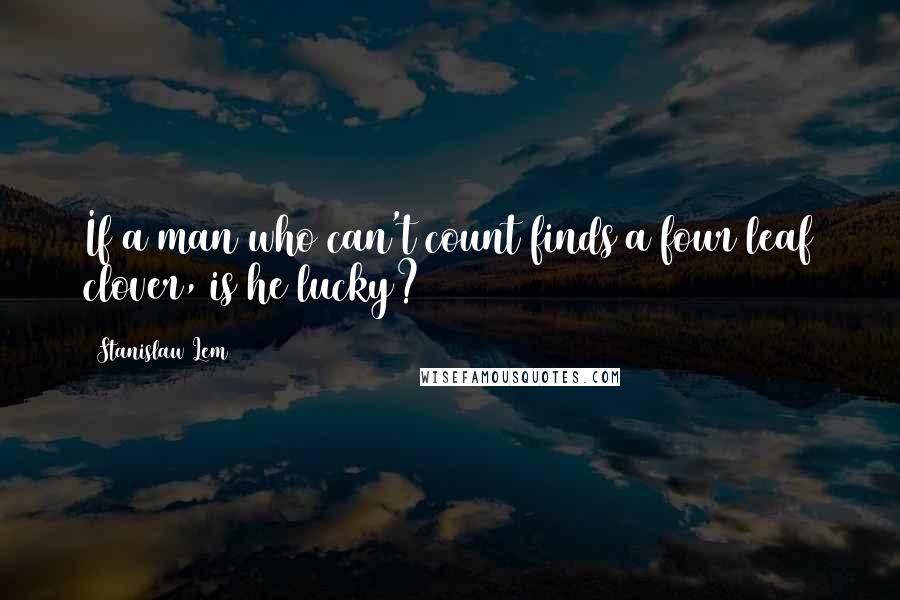 Stanislaw Lem Quotes: If a man who can't count finds a four leaf clover, is he lucky?