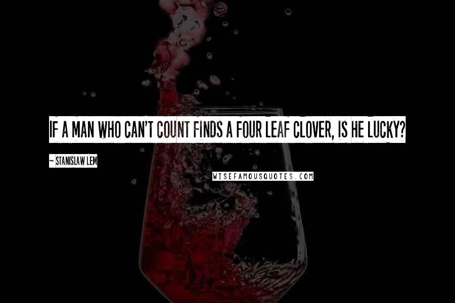 Stanislaw Lem Quotes: If a man who can't count finds a four leaf clover, is he lucky?