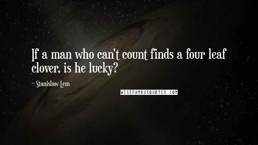 Stanislaw Lem Quotes: If a man who can't count finds a four leaf clover, is he lucky?