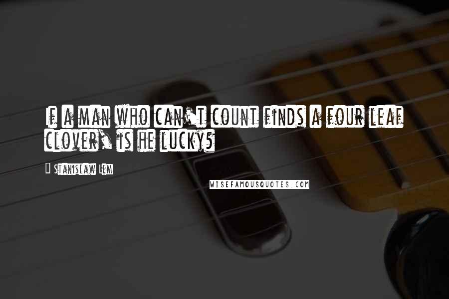 Stanislaw Lem Quotes: If a man who can't count finds a four leaf clover, is he lucky?