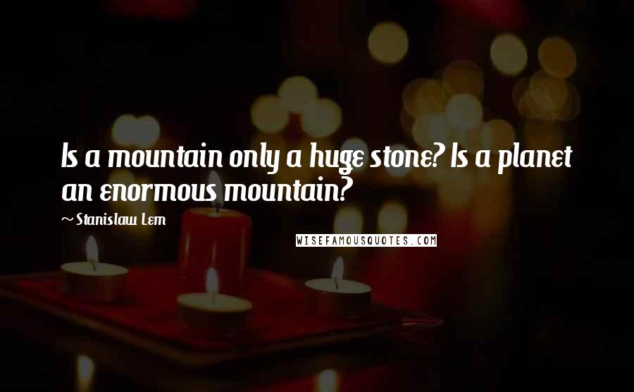 Stanislaw Lem Quotes: Is a mountain only a huge stone? Is a planet an enormous mountain?