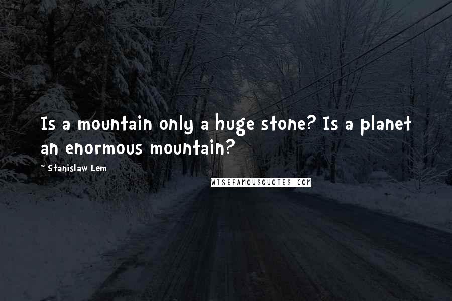 Stanislaw Lem Quotes: Is a mountain only a huge stone? Is a planet an enormous mountain?