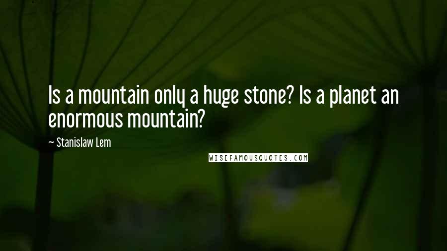 Stanislaw Lem Quotes: Is a mountain only a huge stone? Is a planet an enormous mountain?