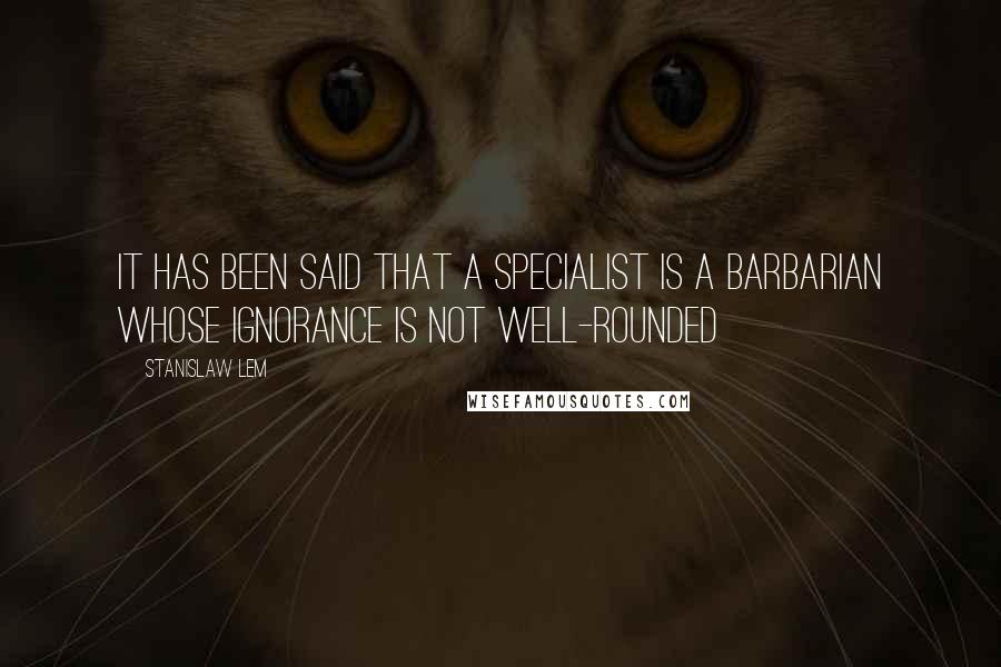 Stanislaw Lem Quotes: It has been said that a specialist is a barbarian whose ignorance is not well-rounded
