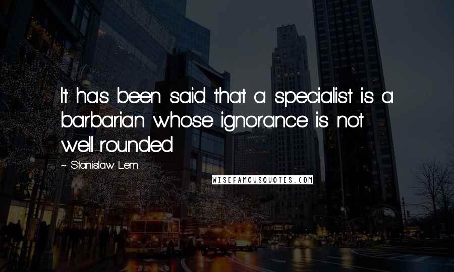 Stanislaw Lem Quotes: It has been said that a specialist is a barbarian whose ignorance is not well-rounded