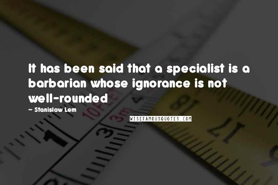 Stanislaw Lem Quotes: It has been said that a specialist is a barbarian whose ignorance is not well-rounded