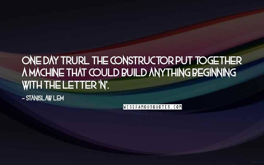 Stanislaw Lem Quotes: One day Trurl the constructor put together a machine that could build anything beginning with the letter 'n'.