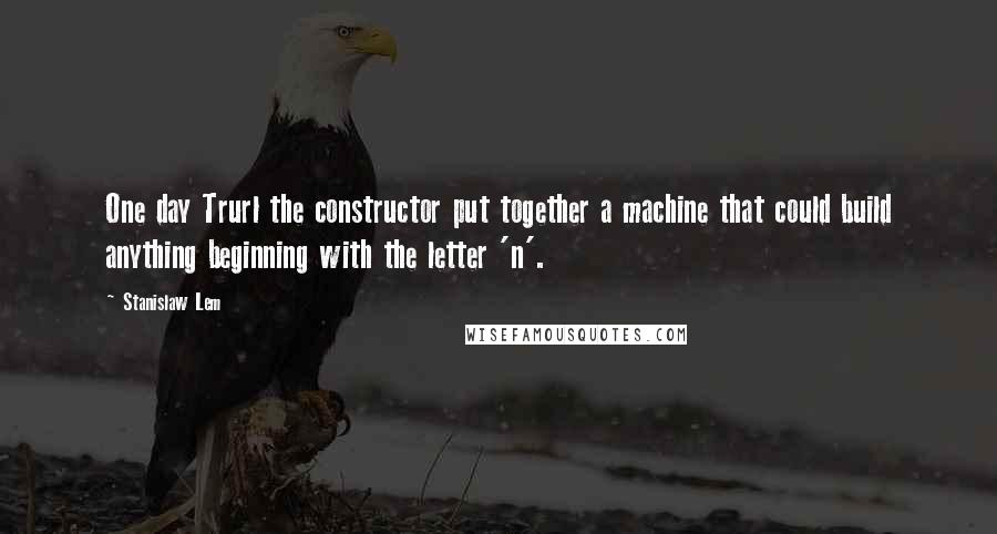 Stanislaw Lem Quotes: One day Trurl the constructor put together a machine that could build anything beginning with the letter 'n'.