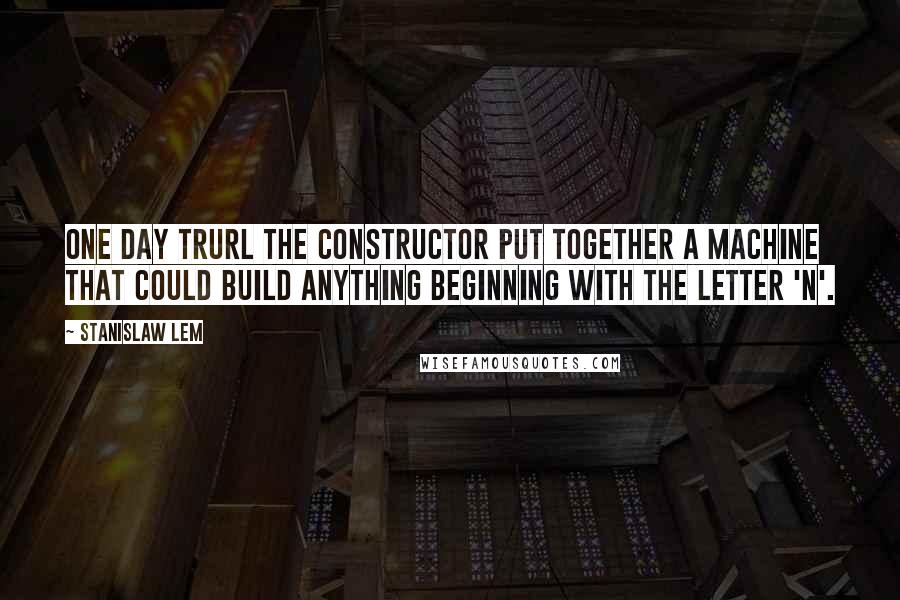 Stanislaw Lem Quotes: One day Trurl the constructor put together a machine that could build anything beginning with the letter 'n'.