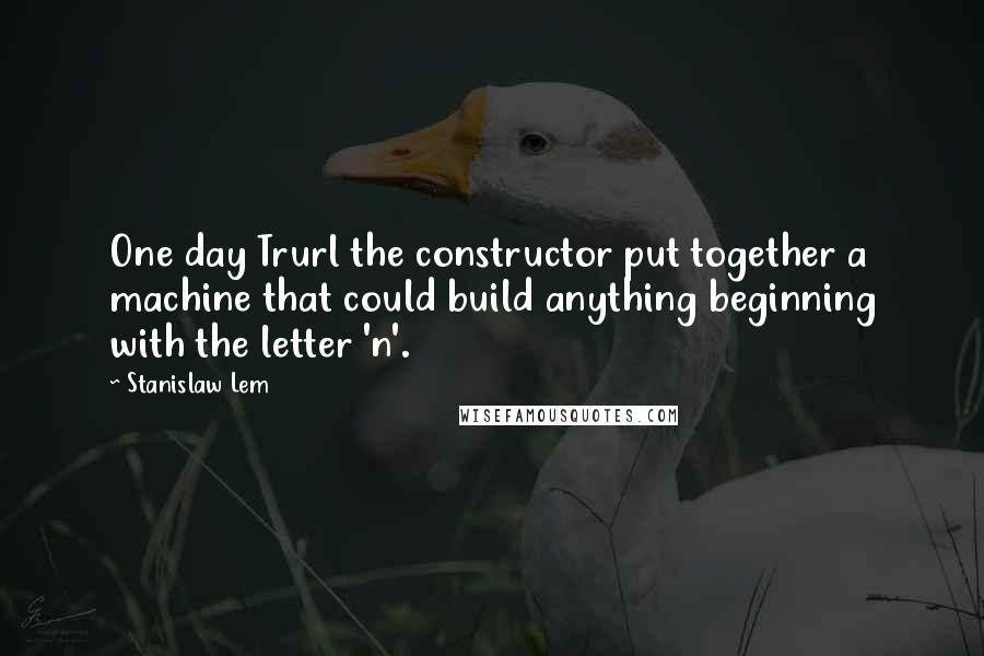 Stanislaw Lem Quotes: One day Trurl the constructor put together a machine that could build anything beginning with the letter 'n'.
