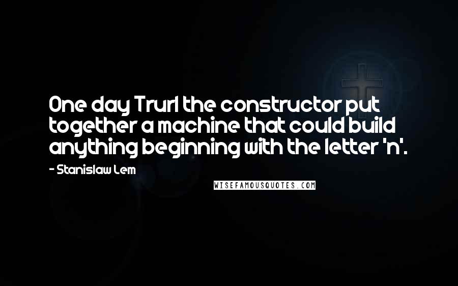 Stanislaw Lem Quotes: One day Trurl the constructor put together a machine that could build anything beginning with the letter 'n'.