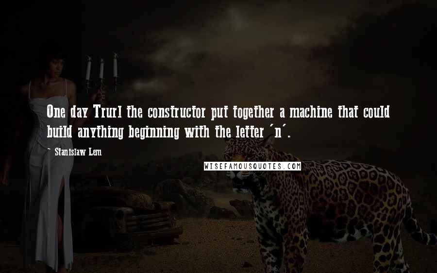 Stanislaw Lem Quotes: One day Trurl the constructor put together a machine that could build anything beginning with the letter 'n'.