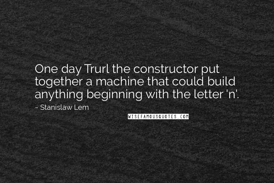 Stanislaw Lem Quotes: One day Trurl the constructor put together a machine that could build anything beginning with the letter 'n'.