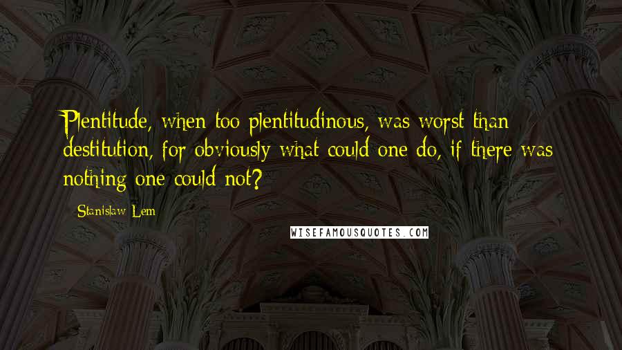 Stanislaw Lem Quotes: Plentitude, when too plentitudinous, was worst than destitution, for obviously what could one do, if there was nothing one could not?