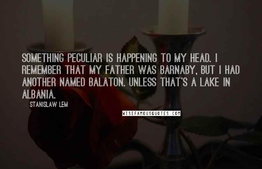 Stanislaw Lem Quotes: Something peculiar is happening to my head. I remember that my father was Barnaby, but I had another named Balaton. Unless that's a lake in Albania.