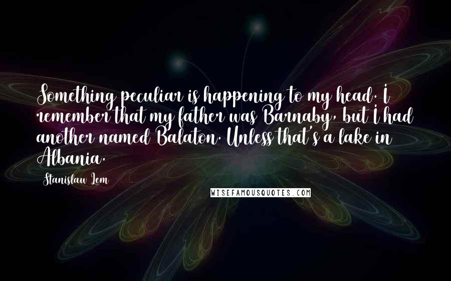 Stanislaw Lem Quotes: Something peculiar is happening to my head. I remember that my father was Barnaby, but I had another named Balaton. Unless that's a lake in Albania.