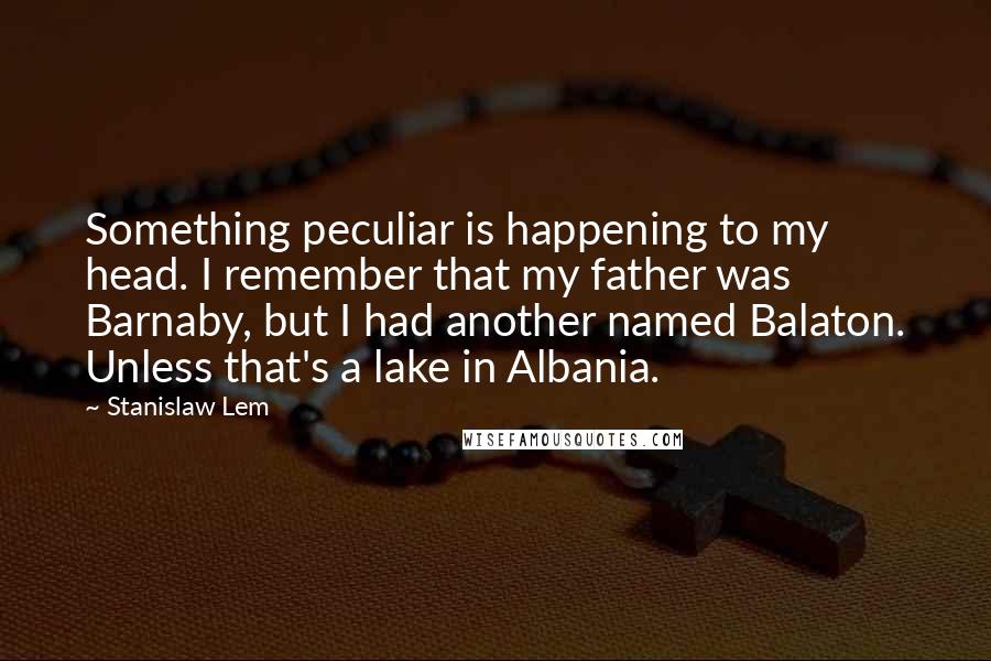 Stanislaw Lem Quotes: Something peculiar is happening to my head. I remember that my father was Barnaby, but I had another named Balaton. Unless that's a lake in Albania.