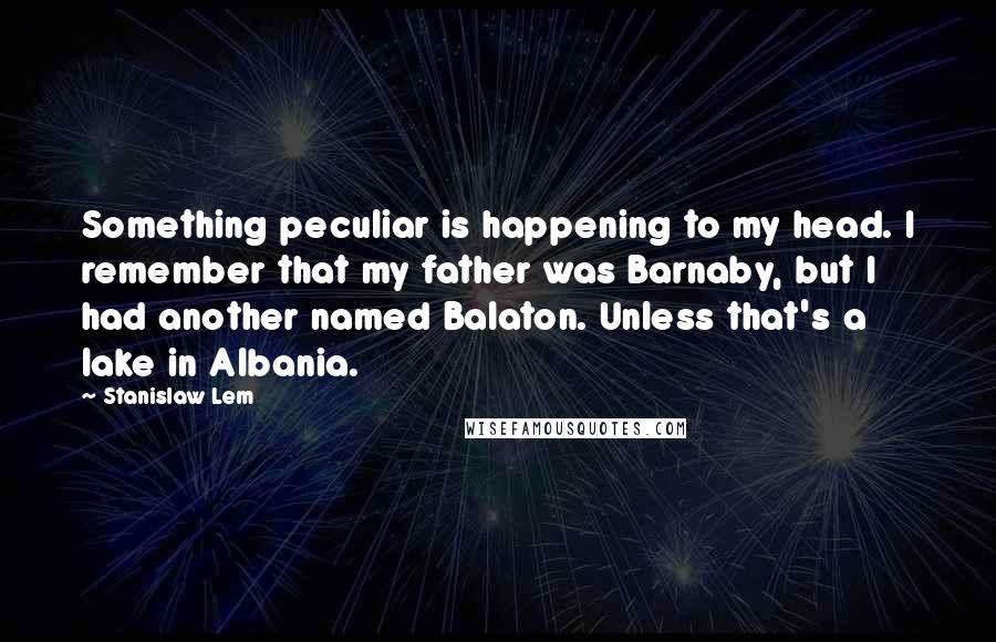 Stanislaw Lem Quotes: Something peculiar is happening to my head. I remember that my father was Barnaby, but I had another named Balaton. Unless that's a lake in Albania.