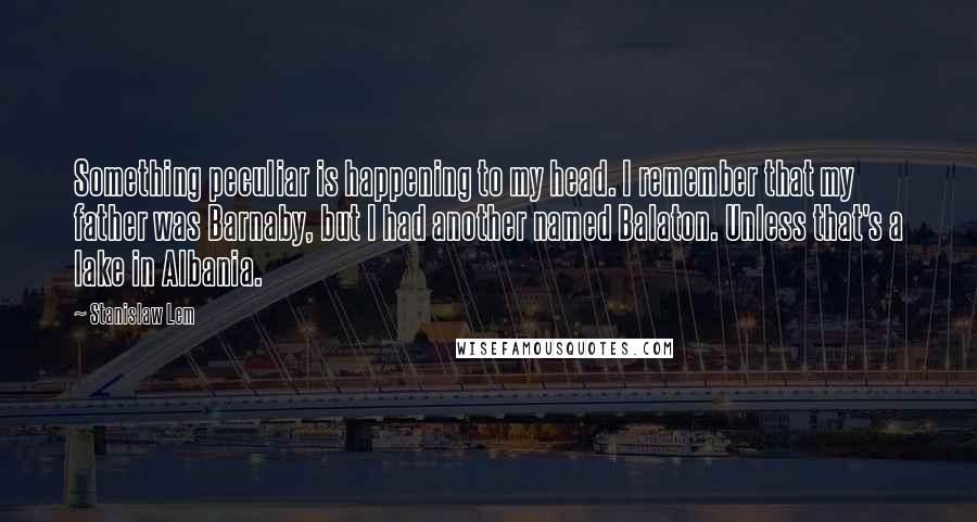 Stanislaw Lem Quotes: Something peculiar is happening to my head. I remember that my father was Barnaby, but I had another named Balaton. Unless that's a lake in Albania.