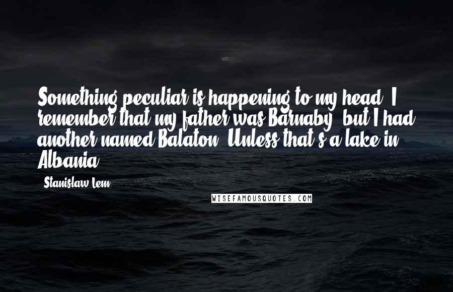 Stanislaw Lem Quotes: Something peculiar is happening to my head. I remember that my father was Barnaby, but I had another named Balaton. Unless that's a lake in Albania.