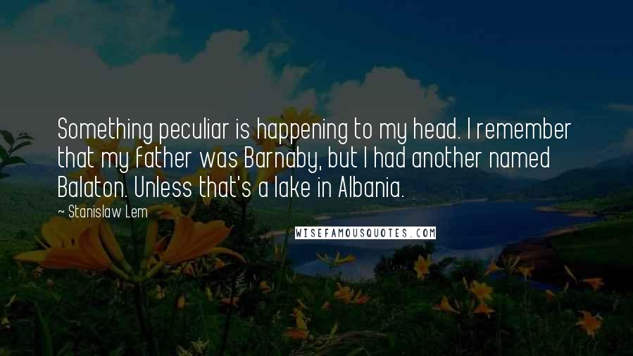 Stanislaw Lem Quotes: Something peculiar is happening to my head. I remember that my father was Barnaby, but I had another named Balaton. Unless that's a lake in Albania.