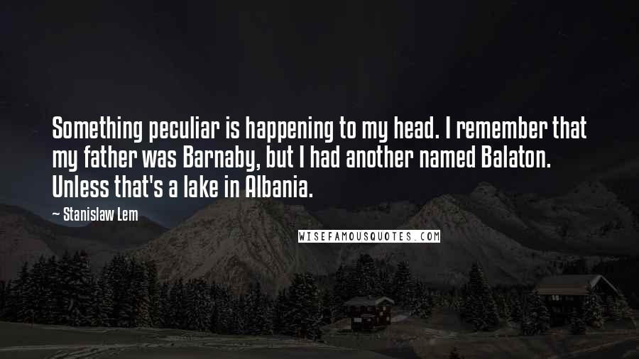 Stanislaw Lem Quotes: Something peculiar is happening to my head. I remember that my father was Barnaby, but I had another named Balaton. Unless that's a lake in Albania.