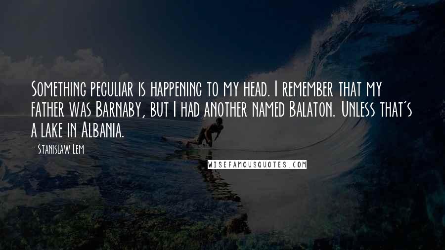 Stanislaw Lem Quotes: Something peculiar is happening to my head. I remember that my father was Barnaby, but I had another named Balaton. Unless that's a lake in Albania.