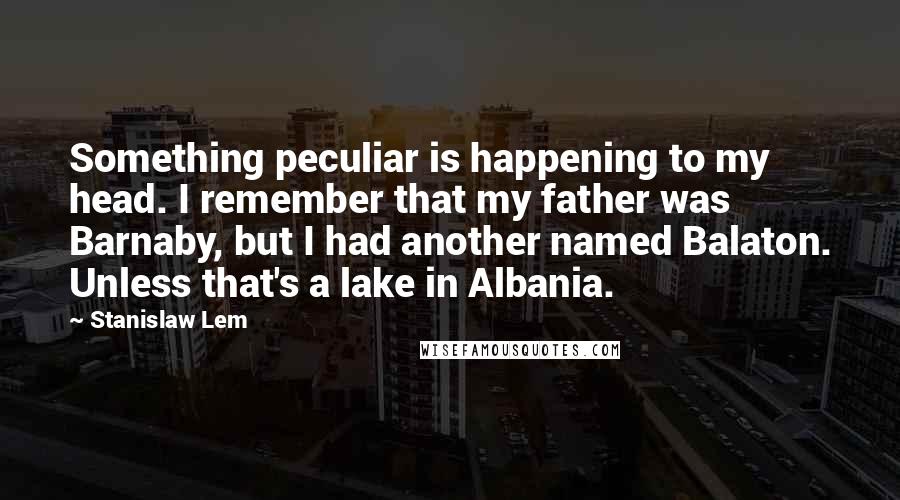 Stanislaw Lem Quotes: Something peculiar is happening to my head. I remember that my father was Barnaby, but I had another named Balaton. Unless that's a lake in Albania.