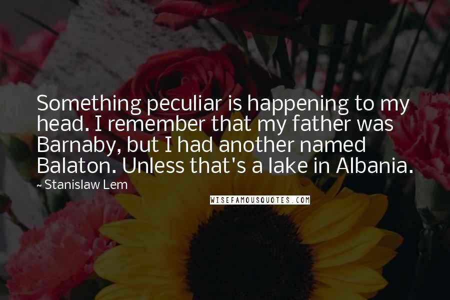 Stanislaw Lem Quotes: Something peculiar is happening to my head. I remember that my father was Barnaby, but I had another named Balaton. Unless that's a lake in Albania.
