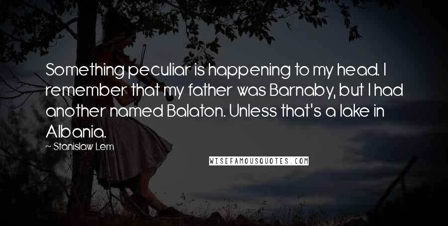 Stanislaw Lem Quotes: Something peculiar is happening to my head. I remember that my father was Barnaby, but I had another named Balaton. Unless that's a lake in Albania.