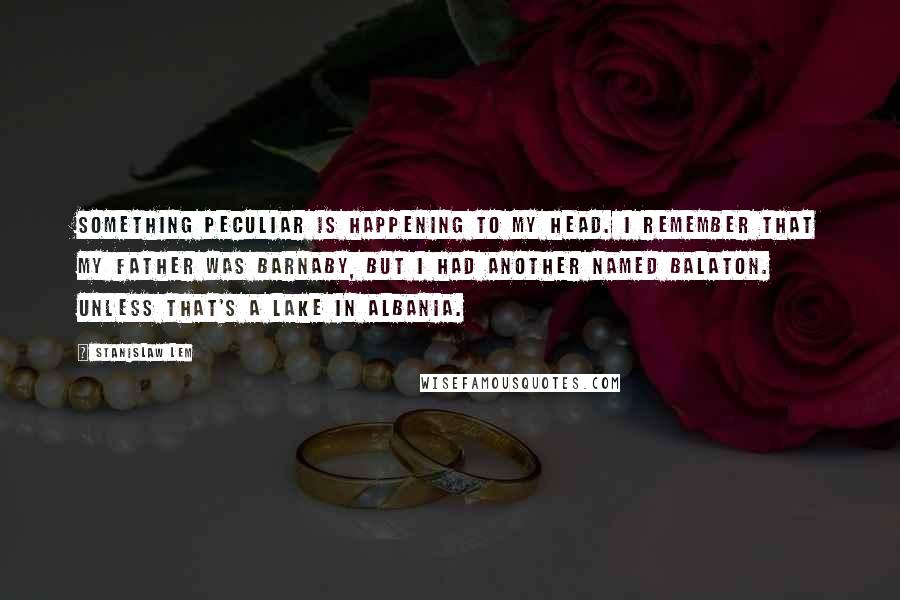 Stanislaw Lem Quotes: Something peculiar is happening to my head. I remember that my father was Barnaby, but I had another named Balaton. Unless that's a lake in Albania.