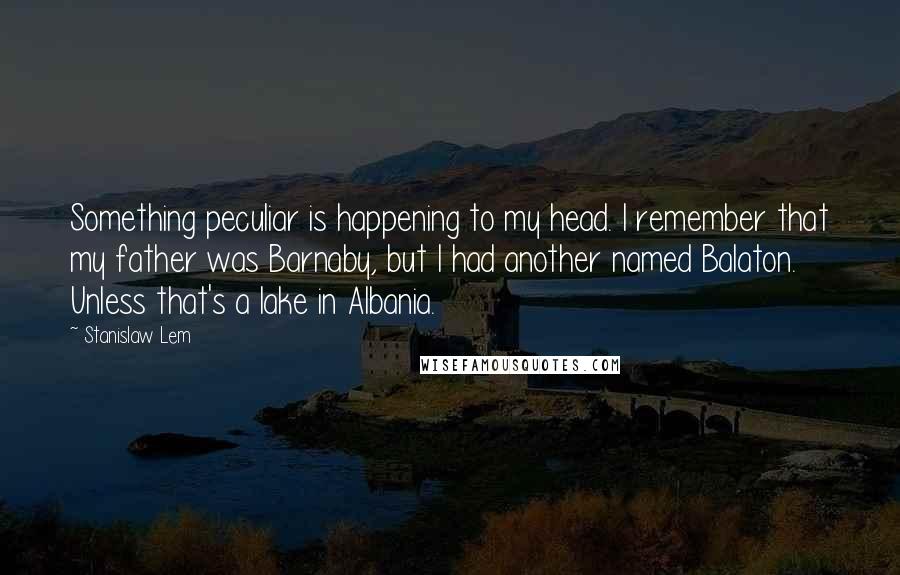 Stanislaw Lem Quotes: Something peculiar is happening to my head. I remember that my father was Barnaby, but I had another named Balaton. Unless that's a lake in Albania.