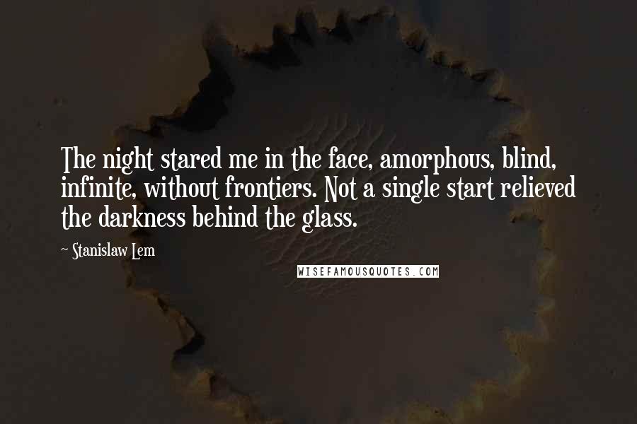 Stanislaw Lem Quotes: The night stared me in the face, amorphous, blind, infinite, without frontiers. Not a single start relieved the darkness behind the glass.