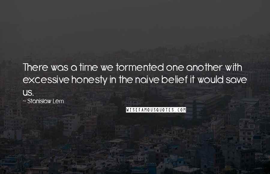 Stanislaw Lem Quotes: There was a time we tormented one another with excessive honesty in the naive belief it would save us.