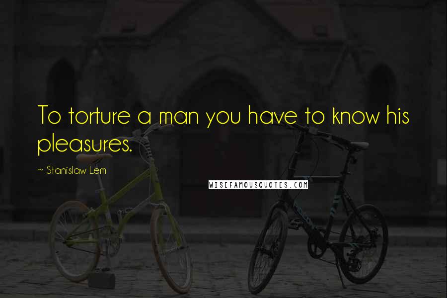 Stanislaw Lem Quotes: To torture a man you have to know his pleasures.