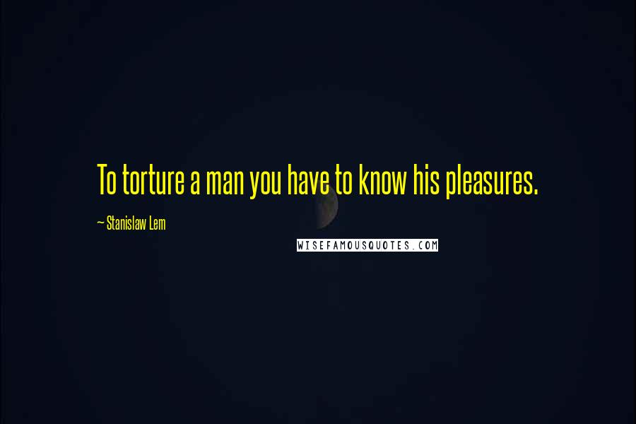 Stanislaw Lem Quotes: To torture a man you have to know his pleasures.