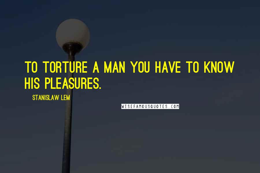 Stanislaw Lem Quotes: To torture a man you have to know his pleasures.