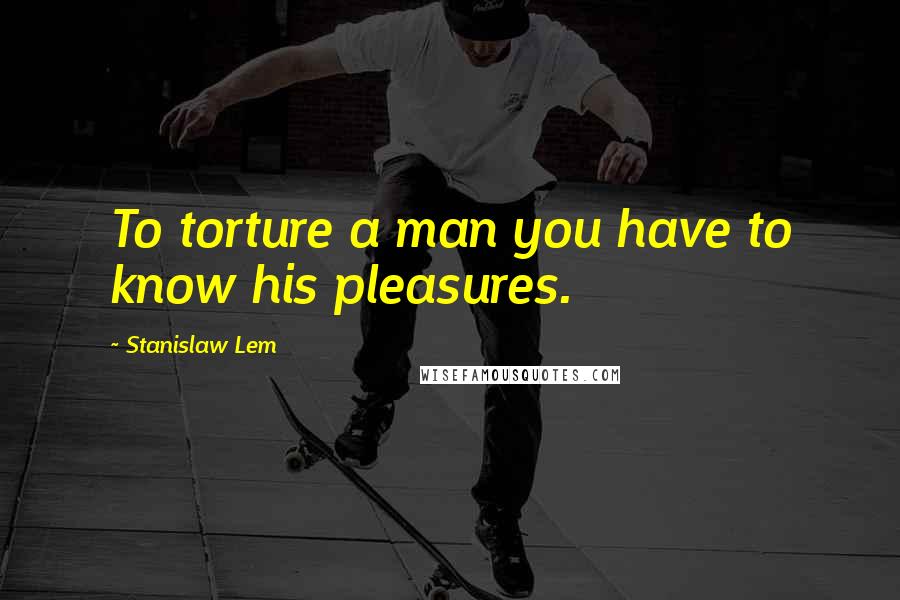 Stanislaw Lem Quotes: To torture a man you have to know his pleasures.