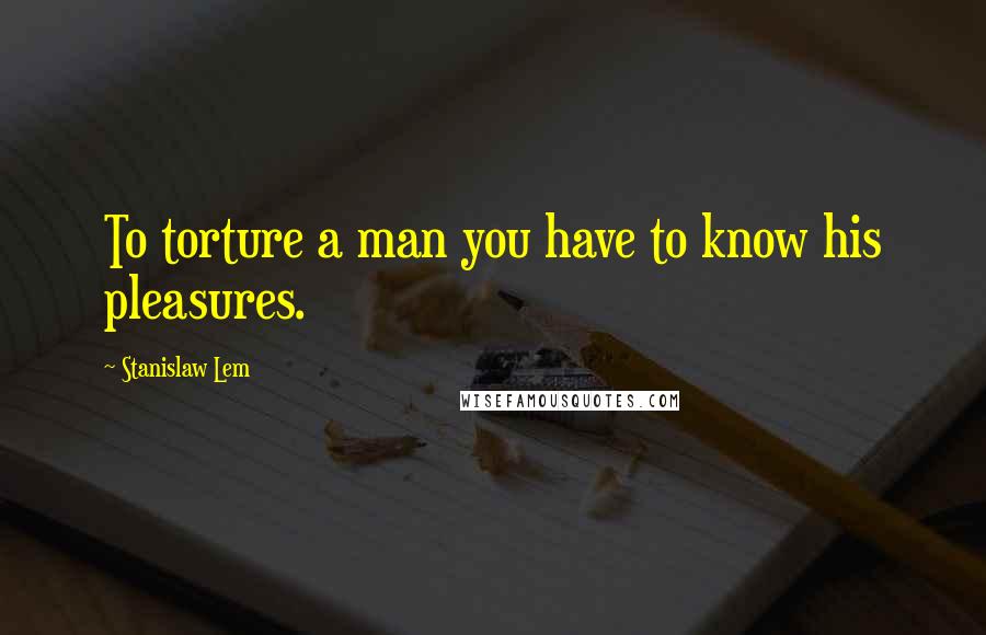 Stanislaw Lem Quotes: To torture a man you have to know his pleasures.