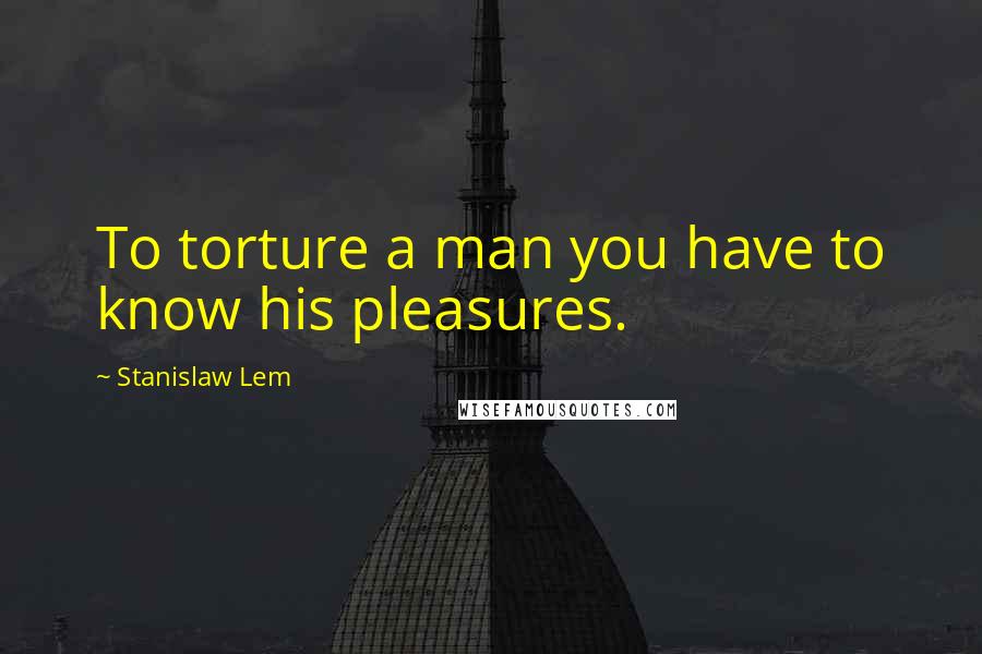 Stanislaw Lem Quotes: To torture a man you have to know his pleasures.