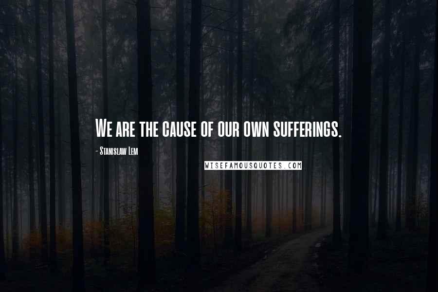 Stanislaw Lem Quotes: We are the cause of our own sufferings.