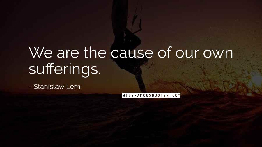 Stanislaw Lem Quotes: We are the cause of our own sufferings.