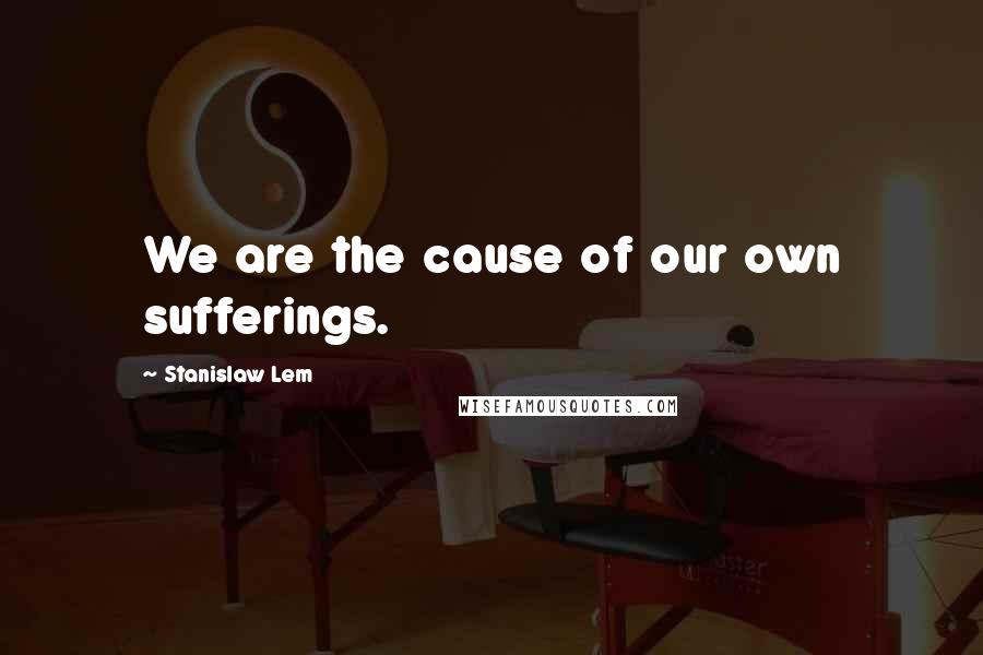 Stanislaw Lem Quotes: We are the cause of our own sufferings.