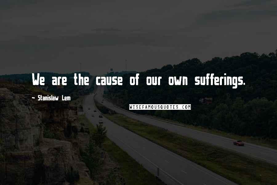 Stanislaw Lem Quotes: We are the cause of our own sufferings.