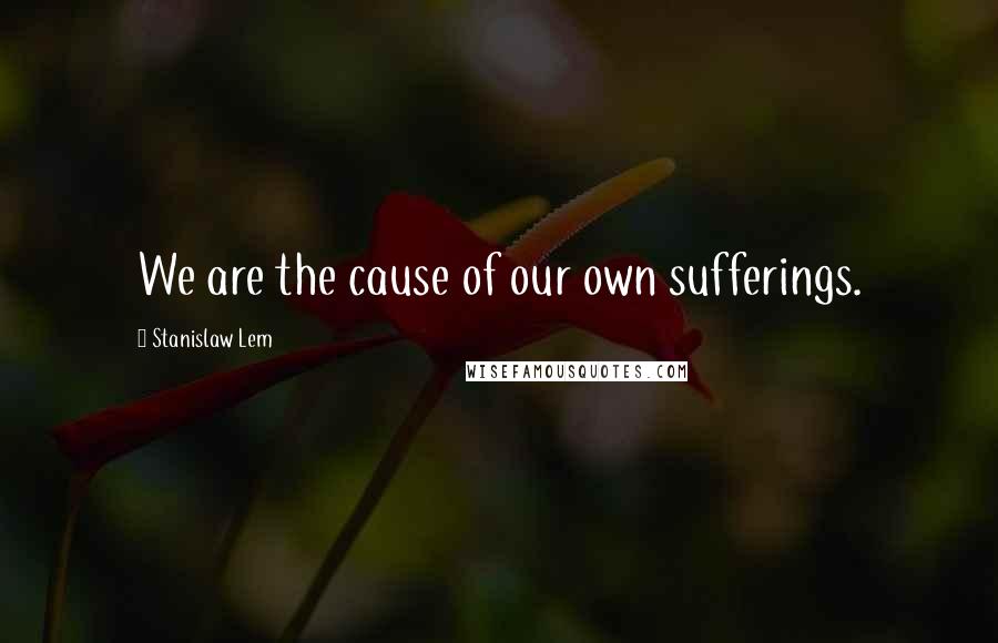 Stanislaw Lem Quotes: We are the cause of our own sufferings.