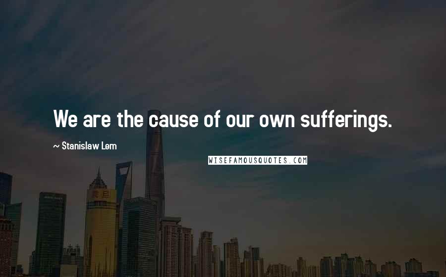 Stanislaw Lem Quotes: We are the cause of our own sufferings.