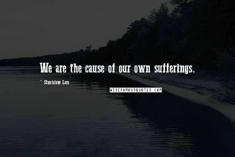 Stanislaw Lem Quotes: We are the cause of our own sufferings.