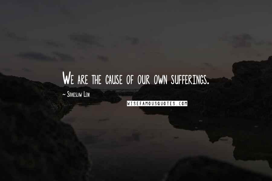 Stanislaw Lem Quotes: We are the cause of our own sufferings.