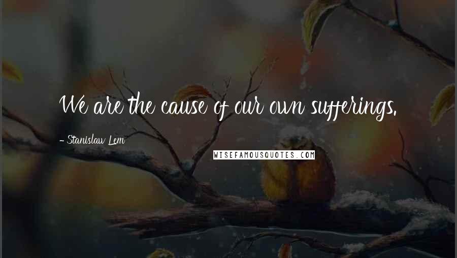 Stanislaw Lem Quotes: We are the cause of our own sufferings.